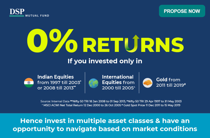 DSP MUTUAL FUND | 0% Returns If you invested only in 1. Indian Equities from 1997 till 2003* or 2008 till 2013** | 2. International
                     Equities from 2000 till 2005^ | 3. Gold from 2011 till 2019# | Source: Internal Data **Nifty 50 TRI 18 Jan 2008 to 01 Sep 2013 , *Nifty 50 TRI 29 Apr 1997 to 31 May 2003
                     ^ MSCI ACWI Net Total Return 12 Dec 2000 to 26 Oct 2005 # Gold Spot Price 11 Dec 2011 to 15 May 2019 | Hence invest in multiple asset classes & have an
                     opportunity to navigate based on market conditions